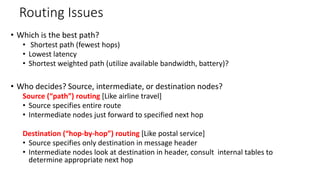 Routing Issues
• Which is the best path?
• Shortest path (fewest hops)
• Lowest latency
• Shortest weighted path (utilize available bandwidth, battery)?
• Who decides? Source, intermediate, or destination nodes?
Source (“path”) routing [Like airline travel]
• Source specifies entire route
• Intermediate nodes just forward to specified next hop
Destination (“hop-by-hop”) routing [Like postal service]
• Source specifies only destination in message header
• Intermediate nodes look at destination in header, consult internal tables to
determine appropriate next hop
 