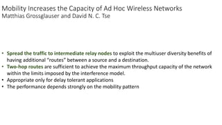 Mobility Increases the Capacity of Ad Hoc Wireless Networks
Matthias Grossglauser and David N. C. Tse
• Spread the traffic to intermediate relay nodes to exploit the multiuser diversity benefits of
having additional “routes” between a source and a destination.
• Two-hop routes are sufficient to achieve the maximum throughput capacity of the network
within the limits imposed by the interference model.
• Appropriate only for delay tolerant applications
• The performance depends strongly on the mobility pattern
 