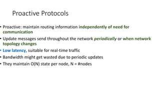 Proactive Protocols
• Proactive: maintain routing information independently of need for
communication
• Update messages send throughout the network periodically or when network
topology changes
• Low latency, suitable for real-time traffic
• Bandwidth might get wasted due to periodic updates
• They maintain O(N) state per node, N = #nodes
 