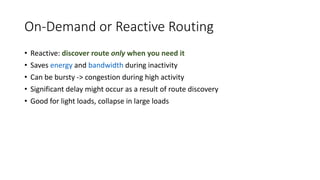 On-Demand or Reactive Routing
• Reactive: discover route only when you need it
• Saves energy and bandwidth during inactivity
• Can be bursty -> congestion during high activity
• Significant delay might occur as a result of route discovery
• Good for light loads, collapse in large loads
 