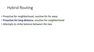 Hybrid Routing
• Proactive for neighborhood, reactive for far away
• Proactive for long distance, reactive for neighborhood
• Attempts to strike balance between the two
 