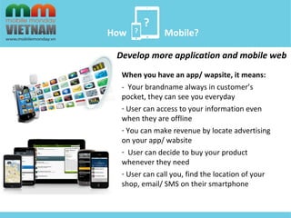 ? 
? 
How Mobile? 
Develop more application and mobile web 
When you have an app/ wapsite, it means: 
- Your brandname always in customer’s 
pocket, they can see you everyday 
- User can access to your information even 
when they are offline 
- You can make revenue by locate advertising 
on your app/ wabsite 
- User can decide to buy your product 
whenever they need 
- User can call you, find the location of your 
shop, email/ SMS on their smartphone 
 