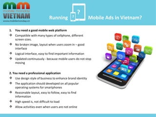 ? 
? 
Running Mobile Ads in Vietnam? 
1. You need a good mobile web platform 
 Compatible with many types of cellphone, different 
screen sizes. 
 No broken image, layout when users zoom in – good 
interface 
 Logical interface, easy to find important information 
 Updated continuously - because mobile users do not stop 
moving 
2. You need a professional application 
 Use design style of business to enhance brand identity 
 The application should developed on all popular 
operating systems for smartphones 
 Reasonable layout, easy to follow, easy to find 
information 
 High speed is, not difficult to load 
 Allow activities even when users are not online 
 