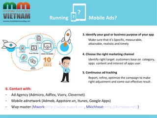 ? 
? 
Running Mobile Ads? 
3. Identify your goal or business purpose of your app 
Make sure that it’s Specific, measurable, 
attainable, realistic and timely 
4. Choose the right marketing channel 
Identify right target customers base on category, 
apps content and interest of apps user. 
5. Continuous ad tracking 
Report, refine, optimize the campaign to make 
right adjustment and come out effective result . 
6. Contact with: 
- Ad Agency (Admicro, Adflex, Vserv, Clevernet) 
- Mobile adnetwork (Admob, Appstore.vn, Itunes, Google Apps) 
- Wap master (Mwork: http://www.mwork.vn , Mkichhoat: http://kichhoat.net/) 
 