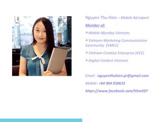Nguyen Thu Hien – Mobile Ad expert 
Member of: 
Mobile Monday Vietnam, 
Vietnam Marketing Communication 
Community (VMCC) 
Vietnam Creative Enterprise (VCE) 
Digital Content Vietnam 
Email: nguyenthuhien.pr@gmail.com 
Mobile: +84 904 939632 
https://www.facebook.com/hhm207 
