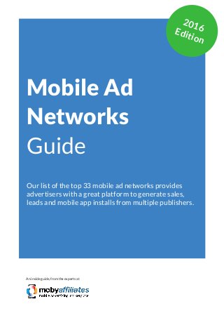 App Marketing Networks 2014
Mobile Ad
Networks
Guide
Our list of the top 33 mobile ad networks provides
advertisers with a great platform to generate sales,
leads and mobile app installs from multiple publishers.
An inside guide, from the experts at
2016Edition
 