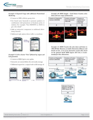 www.mmaglobal.comMobile Marketing Association Version 2.0 Page 9
Mobile Advertising Overview
of 24
© 2009 Mobile Marketing Association • USA New York, New York
Example 8: Keyword Usage with additional Promotional
Marketing
Content in SMS celebrity gossip alert.•	
Use brand name keywords to promote products in•	
combination with promotions in broadcast, print, or
outdoor. For example, “Text DENNYS to 44636 to
get a free drink!”
Adds an interactive component to traditional adver-•	
tising channels.
Additional reply option drives traffic to storefront.•	
Example 9: Call to Action “Vote” followed by coupon and
lead generation
Content in MMS: Sports news update.•	
Interactive ad content follows the rich media message.•	
Additional request for a coupon leads to full message ad.•	
Example 10: MMS Sample - Good Source Creative scales
down well over range of dimensions
Creative at Original Di-
mension (320x320)
Creative at Scaled-
Down Dimension
(180x180)
Creative at
Scaled-Down
Dimension
(120x120)
(I) (II) (III)
Example 11: MMS Creative (I) scales down well down to
180x180 (II). However, at smaller dimensions (III) text and
details are lost. A use of an alternative creative (IV), based
on the optional Small MMS Square AD Unit, is recom-
mended for these dimensions.
Creative at Original Di-
mension (320x320)
Creative at Scaled-
Down Dimension
(180x180)
Creative at
Scaled-Down
Dimension
(120x120)
(I) (II) (III)
Alterative Creative,
Based on the Small
MMS Square AD
(IV)
 