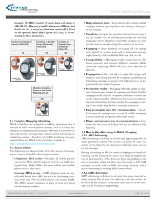 www.mmaglobal.comMobile Marketing Association Version 2.0 Page 10
Mobile Advertising Overview
of 24
© 2009 Mobile Marketing Association • USA New York, New York
Example 12: MMS Creative (I) scales down well down to
180x180 (II). However, at smaller dimensions (III) text and
details are lost.A use of an alternative creative (IV), based
on the optional Small MMS Square AD Unit, is recom-
mended for these dimensions.
Creative at Original Di-
mension (320x320)
Creative at Scaled-
Down Dimension
(180x180)
Creative at
Scaled-Down
Dimension
(120x120)
(I) (II) (III)
Alterative Creative,
Based on the Small
MMS Square AD
(IV)
3.3 Complete Messaging Advertising
MMA Guidelines are designed to address advertising that is
inserted in other user-requested content, such as account no-
tification or entertainment messages. However it is possible to
also send mobile messages that contain purely advertising or
marketing content. Broadcast of mobile marketing messages
should follow the MMA Code of Conduct, available at:
http://mmaglobal.com/codeofconduct.pdf.
3.4 Success Drivers
The following key characteristics drive the success of messag-
ing as a source of mobile advertising inventory:
Ubiquitous SMS access –•	 Virtually all mobile phones
can receive SMS, and the majority of users use SMS on a
regular basis. Today, SMS is the most widely used mobile
phone service after voice.
Growing MMS access -•	 MMS adoption levels are sig-
nificantly lower than SMS, but even in developing mar-
kets, more than 70% of mobile phones can receive MMS.
The MMS market continues to grow in both developed
and developing markets.
High attention level –•	 Users almost never delete mobile
messages without opening them and reading at least parts
of the content.
Simplicity –•	 Despite the sometimes limited creative space,
ads are usually easy to develop, particularly for one-step
campaigns where advertisers send either coupons or codes
for discounts or samples of specific products or services.
Engaging –•	 Once displayed, messaging ads can engage
users directly in various ways, such as interactive message
reply/forward, click-to-Mobile Web and click to call.
Compatibility –•	 Messaging usually works between dif-
ferent networks and between different countries. While
constantly improving, MMS still faces some obstacles in
this area.
Propagation –•	 The viral effect is especially strong, with
response rates being boosted by recipients qualifying and
forwarding messages to people with high relevance, as de-
termined by the initial recipients.
Measurable results –•	 Messaging offers the ability to mea-
sure channel usage, unique ad exposure and obtain detailed
campaign results analysis. Response collection is easier and
can be achieved quickly. Brands may have access to real-time
response information and may modify the campaign accord-
ing to the results, long before a campaign terminates.
Easy to integrate into 360˚ communication –•	 The ef-
fectiveness of campaign may increase if mobile messaging
is used seamlessly integrated with other media.
Direct and personal way of communication –•	 Cus-
tomer has the sense of feeling that the ad addresses only
him/her.
3.5 How to Buy Advertising in Mobile Messaging
3.5.1 SMS Advertising
SMS advertising is defined as ad units that appear appended to
other published content. The ad unit can either be static (no
action can be taken by the end user) or dynamic (user can act
on the message).
Buying advertising in SMS is similar to buying text-based ad-
vertising on the Internet. In most cases, SMS ad impressions
can be purchased by CPM deliveries.Typically, publishers and
service providers either sell their own inventory in A2P SMS
messages or work with an SMS advertising network, which
places advertising in existing SMS content feeds.
3.5.2 MMS Advertising
MMS advertising is defined as ad units that appear inserted to
other content.The ad unit can either be static (no action can
be taken by the end user) or dynamic (user can act on the mes-
sage, e.g. by clicking or responding).
 