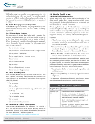 www.mmaglobal.comMobile Marketing Association Version 2.0 Page 11
Mobile Advertising Overview
of 24
© 2009 Mobile Marketing Association • USA New York, New York
MMS advertising is new, and it creates opportunities for rich
media ads, including video and sound.  That said, buying ad-
vertising in MMS is similar to buying banner advertising on
the Internet. In most cases, MMS ad deliveries are purchased
by CPM.
3.6 Mobile Messaging Response Capabilities
SMS/ MMS response capabilities are grouped into three dif-
ferent categories: message-based, call-based and WAP-landing-
page-based.
3.6.1 Message Based Responses
The user can reply to the SMS/MMS with a message. The
response number appears as part of the text on the message or
as the “from” address area, where it can be replied to directly.
Where the number is embedded, the mobile phone can usually
extract the number from the message.The following types of
reply messages can apply:
Opt-in to receive messages•	
Text in to receive more information, such as sample content•	
Text in to enter a sweepstake•	
Text in to participate in a customer survey•	
Text in to vote•	
Text in to refer to friend•	
Text in to buy•	
Text in to locate a nearby location•	
Text in to receive the promotion•	
3.6.2 Call Based Responses
From an SMS/MMS message, the subscriber can click and
make a phone call directly. The consumer may interact with
a live operator, or the following interactive voice responses
(IVR) are possible:
Call in to vote•	
Call in to buy•	
Call in to get more information (e.g., about loans, new•	
products)
Call in to renew a plan•	
Call to complete survey•	
Call in to chat•	
Call in to receive the promotion•	
3.6.3 Mobile Web Landing Page Responses
From an SMS/MMS message, the subscriber can click on a
WAP link and be directed to a Mobile Web site. These re-
sponses are identical to the banner ad responses presented in
the Mobile Advertising Guidelines available at:
http://www.mmaglobal.com/mobileadvertising.pdf.
4.0 Mobile Applications
4.1 Mobile Applications Overview
Mobile applications are a rapidly developing segment of the
global mobile market.They consist of software which is run-
ning on a mobile device and which performs certain tasks and
provides utility for a mobile phone user.
Mobile applications (a.k.a. downloadables) are common on
most mobile phones today. They are key to providing user
interfaces for basic telephony and messaging services, as well as
for more advanced and entertaining experiences such as play-
ing games, browsing and watching videos on mobile phones.
Examples:
There’s a new mobile version of Pacman®. It is a mobile•	
application intended to provide end-users with hours of
entertaining game play.
ContentNext recently released a mobile application that is•	
specifically designed to enable end-users to easily down-
load and read the MocoNews blog on mobile devices.
Opera Mini™ is a mobile application that enables end-•	
users to browse the Internet via their mobile devices.
Selling mobile applications commonly happens at a retail price
per download through mobile operators or off-portal. But
there are a number of reasons for businesses to look into todays
and future advertising opportunities that come along with mo-
bile applications as alternative ways of monetisation:
In-application display of banners, splash pages, links and•	
mobile coupons.
Sponsored (paid for by an advertiser) to promote a brand•	
or product.
This document is focused on advertising opportunities in mo-
bile applications and addresses the following audiences:
Table 1: Mobile Applications – Target Audience
Target Audience Motivations
Advertisers/ Agen-
cies
The opportunity to advertise via mobile applications--
Understand the numerous types of mobile applications that--
are available in the market and the potential target audiences
that can be reached via these mobile applications
Identify the benefits and drawbacks to advertising in mobile--
applications with/ without connectivity
Understand the advertising formats and features available--
from various “Ad-enabling” solution providers
 