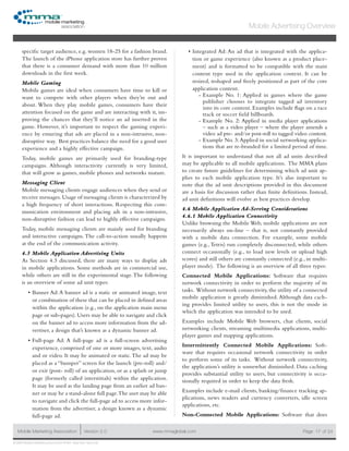 www.mmaglobal.comMobile Marketing Association Version 2.0 Page 17
Mobile Advertising Overview
of 24
© 2009 Mobile Marketing Association • USA New York, New York
specific target audience, e.g. women 18-25 for a fashion brand.
The launch of the iPhone application store has further proven
that there is a consumer demand with more than 10 million
downloads in the first week.
Mobile Gaming
Mobile games are ideal when consumers have time to kill or
want to compete with other players when they’re out and
about. When they play mobile games, consumers have their
attention focused on the game and are interacting with it, im-
proving the chances that they’ll notice an ad inserted in the
game. However, it’s important to respect the gaming experi-
ence by ensuring that ads are placed in a non-intrusive, non-
disruptive way. Best practices balance the need for a good user
experience and a highly effective campaign.
Today, mobile games are primarily used for branding-type
campaigns. Although interactivity currently is very limited,
that will grow as games, mobile phones and networks mature.
Messaging Client
Mobile messaging clients engage audiences when they send or
receive messages. Usage of messaging clients is characterized by
a high frequency of short interactions. Respecting this com-
munication environment and placing ads in a non-intrusive,
non-disruptive fashion can lead to highly effective campaigns.
Today, mobile messaging clients are mainly used for branding
and interactive campaigns. The call-to-action usually happens
at the end of the communication activity.
4.5 Mobile Application Advertising Units
As Section 4.3 discussed, there are many ways to display ads
in mobile applications. Some methods are in commercial use,
while others are still in the experimental stage.The following
is an overview of some ad unit types:
Banner Ad:A banner ad is a static or animated image, text•	
or combination of these that can be placed in defined areas
within the application (e.g., on the application main menu
page or sub-pages). Users may be able to navigate and click
on the banner ad to access more information from the ad-
vertiser, a design that’s known as a dynamic banner ad.
Full-page Ad: A full-page ad is a full-screen advertising•	
experience, comprised of one or more images, text, audio
and or video. It may be animated or static.The ad may be
placed as a “bumper” screen for the launch (pre-roll) and/
or exit (post- roll) of an application, or as a splash or jump
page (formerly called interstitials) within the application.
It may be used as the landing page from an earlier ad ban-
ner or may be a stand-alone full page.The user may be able
to navigate and click the full-page ad to access more infor-
mation from the advertiser, a design known as a dynamic
full-page ad.
Integrated Ad: An ad that is integrated with the applica-•	
tion or game experience (also known as a product place-
ment) and is formatted to be compatible with the main
content type used in the application context. It can be
resized, reshaped and freely positioned as part of the core
application content.
Example No. 1: Applied in games where the game--
publisher chooses to integrate tagged ad inventory
into its core content. Examples include flags on a race
track or soccer field billboards.
Example No. 2: Applied in media player applications--
– such as a video player – where the player amends a
video ad pre- and/or post-roll to tagged video content.
Example No. 3:Applied in social networking applica---
tions that are re-branded for a limited period of time.
It is important to understand that not all ad units described
may be applicable to all mobile applications. The MMA plans
to create future guidelines for determining which ad unit ap-
plies to each mobile application type. It’s also important to
note that the ad unit descriptions provided in this document
are a basis for discussion rather than finite definitions. Instead,
ad unit definitions will evolve as best practices develop.
4.6 Mobile Application Ad-Serving Considerations
4.6.1 Mobile Application Connectivity
Unlike browsing the Mobile Web, mobile applications are not
necessarily always on-line – that is, not constantly provided
with a mobile data connection. For example, some mobile
games (e.g.,Tetris) run completely disconnected, while others
connect occasionally (e.g., to load new levels or upload high
scores) and still others are constantly connected (e.g., in multi-
player mode). The following is an overview of all three types:
Connected Mobile Applications: Software that requires
network connectivity in order to perform the majority of its
tasks. Without network connectivity, the utility of a connected
mobile application is greatly diminished. Although data cach-
ing provides limited utility to users, this is not the mode in
which the application was intended to be used.
Examples include Mobile Web browsers, chat clients, social
networking clients, streaming multimedia applications, multi-
player games and mapping applications.
Intermittently Connected Mobile Applications: Soft-
ware that requires occasional network connectivity in order
to perform some of its tasks. Without network connectivity,
the application’s utility is somewhat diminished. Data caching
provides substantial utility to users, but connectivity is occa-
sionally required in order to keep the data fresh.
Examples include e-mail clients, banking/finance tracking ap-
plications, news readers and currency converters, idle screen
applications, etc.
Non-Connected Mobile Applications: Software that does
 