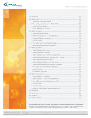 www.mmaglobal.comMobile Marketing Association Version 2.0
Mobile Advertising Overview
© 2009 Mobile Marketing Association • USA New York, New York
The materials found in this document are owned, held, or licensed by the Mobile Marketing Association and are available for
personal, non-commercial, and educational use, provided that ownership of the materials is properly cited. Any commercial
use of the materials, without the written permission of the Mobile Marketing Association, is strictly prohibited.
1.0 Introduction..........................................................................................................
2.0 Mobile Web..........................................................................................................
2.1 Mobile Web Advertising Overview........................................................................
2.2 How do I buy advertising on the Mobile Web?.......................................................
2.3 What results can I expect?.................................................................................
2.4 Scope of Advertising Guidelines..........................................................................
3.0 Mobile Messaging.................................................................................................
3.1 Mobile Messaging Overview...............................................................................
3.2 Mobile Messaging as an Advertising Medium.......................................................
3.3 Complete Messaging Advertising........................................................................
3.4 Success Drivers................................................................................................
3.5 How to Buy Advertising in Mobile Messaging........................................................
3.6 Mobile Messaging Response Capabilities.............................................................
4.0 Mobile Applications...............................................................................................
4.1 Mobile Applications Overview..............................................................................
4.2 Mobile Applications Categories............................................................................
4.3 Mobile Applications as an Advertising Opportunity.................................................
4.4 Mobile Application Advertising Addresses User’s Interests......................................
4.5 Mobile Application Advertising Units....................................................................
4.6 Mobile Application Ad Serving Considerations......................................................
4.7 Mobile Application Advertising Response Capabilities............................................
4.8 How to Buy Advertising in Mobile Applications......................................................
4.9 Success Drivers................................................................................................
4.10 Outlook and Next Steps....................................................................................
5.0 Mobile Video and TV..............................................................................................
5.1 Mobile Video and TV Overview.............................................................................
5.2 Mobile Video and TV as an Advertising Medium....................................................
5.3 How to Buy Advertising in Mobile Video and TV.....................................................
5.4 Success Drivers................................................................................................
5.5 Interactive Ads..................................................................................................
5.6 Mobile Ad Video Response Mechanisms and ROI..................................................
6.0 Who We Are.........................................................................................................
7.0 References..........................................................................................................
8.0 Contact Us...........................................................................................................
9.0 Glossary of Terms.................................................................................................
01
02
02
06
06
06
06
06
06
10
10
10
11
11
11
11
13
16
17
17
19
20
20
20
20
20
21
22
22
22
22
23
23
24
24
 