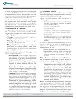 www.mmaglobal.comMobile Marketing Association Version 2.0 Page 18
Mobile Advertising Overview
of 24
© 2009 Mobile Marketing Association • USA New York, New York
not require network connectivity in order to perform the ma-
jority of its tasks. Without network connectivity, its utility is
not diminished. Non-connected applications may have a few
features that require connectivity, such as uploading a game’s
new high score, but these features are limited in scope.
Examples include the majority of today’s mobile applications,
such as most mobile games, video/audio players that play
downloaded content instead of streaming it on-line, produc-
tivity applications such as word processors and spreadsheets and
utility applications such as file managers and address books.
4.6.2 Ad Serving and Ad Connectivity
Serving ads in a mobile environment where constant connec-
tivity is not guaranteed requires solutions that address this chal-
lenge.We suggest looking at ad serving in mobile applications
as a three-stage approach:
Ad supply:1.	 Provide ad unit material to the application
for display throughout execution.
Ad display:2.	 Display the ad unit material at the appropri-
ate occasion in the application flow.
Ad reporting:3.	 Report ad unit exposure, measured on the
mobile phone, back to the ad server in a reliable way, so
that reported figures can become a trusted basis for billing
& accounting between parties.
Depending on capabilities deployed, the following ad serving
scenarios could be implemented:
Non ad refresh:-- The ad is supplied to the applica-
tion at the time of download, with no subsequent ad
refresh. Little to no ad exposure reporting is possible.
Only the number of downloads is reported.
Connect time ad refresh:-- Ads are supplied and ad
exposures are reported when the application con-
nects.
Independent ad refresh:-- Ads are supplied and ad
exposures are reported during connections according
to advertising needs and are independent from appli-
cation connects (e.g., once per day).
Ad Engine:-- This new concept foresees a central soft-
ware function residing on the mobile phone that per-
forms ad supply and ad reporting for multiple mobile
applications on the same mobile phone. This “ad en-
gine” receives and caches the available ad units and pro-
vides them locally to mobile applications in real-time
upon request, usually for immediate display by the ap-
plication.The advantages of the ad engine are (1) avoid-
ance of repeated implementation of refresh functions,
(2) consistent ad serving interfaces across applications
and platforms and (3) serving ads to mobile applications
regardless of their core connectivity design.
4.6.3 Targeting and Rendering
Delivering targeting information to the ad server to enable
better ad selection based on relevant information is an evolving
concern in mobile application advertising.
Different types of information may be sent to the ad server for
targeting purposes:
Device information (e.g., screen size for ad rendering,--
user agent to retrieve device capabilities or character-
istics in a handset database)
Carrier or country information--
Geographic location--
User data (e.g.,user nickname,user demo,preferences)--
or application-unique ID if user data is unavailable
Contextual info--
Demographic profile or preference information that--
is collected from the user of the mobile application
at registration or through application based collection
methods
For connected applications, targeting information can be de-
livered to the ad server at the time of the ad request.The prin-
ciple is the same as that for browse scenarios, except that tar-
geting information can come:
from the application itself (context, screen size), or,--
from the server connected to the application (user--
information captured at the time of the application
download or through user interaction with the ap-
plication).
Mobile applications usually do not have access to the device user
agent. Because mobile ad servers often rely on this user agent for
rendering or device targeting, several options are possible:
Use a screen size instead of the user agent (sent by--
the application or server to the ad server).This allows
rendering, but not device-capability-based targeting.
For applications downloaded on the Mobile Web,--
capture the user agent at the time of the application
download and store it together with a unique applica-
tion ID in a database on the application server. Re-
trieve the user agent each time an ad call is sent from
an identified application. The same principle can be
applied to any targeting info that could be accessed
at the time of the application download (context of
download, user id, user info).
However, all targeting capabilities must comply with existing
country-specific regulatory and legal frameworks covering pri-
vacy and the use of personal data. User concerns and expecta-
tions also need to be carefully managed. Long term success
depends largely on ensuring that users fully understand any
proposal to use their personal data for targeting, as well as pro-
viding a clear choice to opt in or out of this type of usage.
 