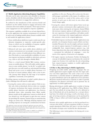 www.mmaglobal.comMobile Marketing Association Version 2.0 Page 19
Mobile Advertising Overview
of 24
© 2009 Mobile Marketing Association • USA New York, New York
4.7 Mobile Application Advertising Response Capabilities
Ad units can be static (non-active, non-clickable) or dynamic
(active, clickable), with the latter providing a whole host of op-
portunities for advertisers to engage their audiences.
As outlined in the introduction of this overview, brands and
marketers use the mobile channel to engage and interact with
consumers thru most mobile ad channels. These types of inter-
active engagement are also regarded as response capabilities.
The response capabilities available for an ad unit depend heav-
ily on the application, the runtime environment it is executed
in and its way of making mobile phone features available with-
in and outside the application context1
:
Some mobile phone platforms require vendor-specific ap-•	
plication integration to respective vendor-specific plat-
forms, in which case the availability of response capabili-
ties is subject to case-by-case verification.
Advanced and more open mobile phone platforms and•	
runtime environments are increasingly common and avail-
able across a variety of mobile phones from different ven-
dors.This leads to a more predictable availability of consis-
tent response mechanisms available to advertisers and users
(e.g., click to call, click through to Mobile Web). 2
There is a trend toward Mobile Web runtime environ-•	
ments on mobile phones. This will enable mobile applica-
tions to enter mobile phones “on the fly” as mobile wid-
gets that users can easily install,use and uninstall.Providing
broad and secure access to mobile phone functions is at
the heart of current industry efforts, with a view to pro-
vide (among other things) the full range of ad response
capabilities consistently across platforms.
Providing response mechanisms on today’s mobile phones in-
cludes challenges that still must be addressed:
Leaving the context with no return option: Click-to-mo-•	
bile web, click-to-download, click-to-video are examples
of response mechanisms that require invocation of other
mobile phone functions and applications, (e.g. browser,
download client, video streaming client. Many mobile
phones would exit the application context in which the ad
was clicked (e.g., exit the game) to open the new context
for providing the response channel. Keep in mind that this
design can annoy users. Warnings, delaying responses and
avoiding responses are among the considerations for future
guidelines in this area. Placing call to action into the post-
roll message is preferable in this respect. In addition, costs
may be incurred as a result of the action, and it is best
practice in such cases to alert users in cases where addi-
tional charges apply.
Leaving the context with return option: Some recent ap-•	
plication runtime environments allow applications to re-
main open when entering the ad response channel.While
this increases response options, it still requires attention to
the user experience. Future guidelines will address notifi-
cation for returning to the original application and possi-
ble automatic return to the original application.
Embedded response mechanisms: Mobile applications may•	
provide a set of response features as part of their core func-
tionality.This paves the way for simpler and more immedi-
ate ways to capture responses. It would require a mimic of
configurable basic request/response patterns (e.g., tick
boxes, drop-down lists, data entry fields) to be defined that
– customized for individual ad campaigns – cover the
needs of the majority of interactive ad campaigns.
Ad engine response mechanisms: Further developing the•	
concept of embedded response mechanisms, the central ad
engine (see Section 4.6) could take the role of providing
basic request/response templates to mobile applications.
This is for further study.
4.8 How to Buy Advertising in Mobile Applications
Designing successful mobile advertising campaigns that use
mobile applications require insights into how the target audi-
ence uses those applications. The catch is that access to that
information is currently limited to individual games publish-
ers, games distributors and/or the application service providers.
All parties involved will need to cooperate in order to provide
transparency for planners and buyers and to promote the ad
opportunity in mobile applications.
Buying advertising in mobile applications is similar to buying
advertising on PC applications (e.g., MSN or Yahoo Messen-
ger). For non-refresh ad serving, where the ad is delivered at
time of download, ads can be purchased on a cost-per-down-
load basis. For refresh ad serving, as well as for future ad en-
gine ad serving scenarios, ad impressions can be purchased by
CPM, as long as robust and trusted reporting capabilities are
in place.
Dynamic ads in mobile applications can also be purchased on a
cost-per-click (CPC), cost-per-acquisition (CPA) or cost-per-
unique-download (CPD) basis; the latter is ad sales based on
the number of unique users reached by the advertisement.
The following is some initial guidance for buying ads in mo-
bile applications:
1
The application context starts upon invoking the application, stays open while the
application is being used and usually ends when exiting the application. Some runtime
environments allow users to switch between different application contexts opened at the
same time, similar to PC-type environments.
2
Java/J2ME with Mobile Information Device Profile 2.0 (MIDP 2.0) and BREW1 2.x
and above are examples of widespread application execution environments.
 