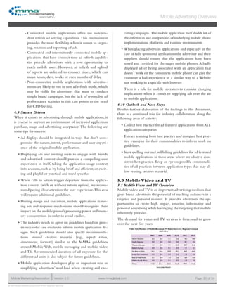 www.mmaglobal.comMobile Marketing Association Version 2.0 Page 20
Mobile Advertising Overview
of 24
© 2009 Mobile Marketing Association • USA New York, New York
Connected mobile applications often use indepen---
dent refresh ad serving capabilities.This environment
provides the most flexibility when it comes to target-
ing, rotation and reporting of ads.
Connected and intermittently connected mobile ap---
plications that have connect time ad refresh capabili-
ties provide advertisers with a new opportunity to
reach mobile users. However, ad refresh and upload
of reports are deferred to connect times, which can
mean hours, days, weeks or even months of delay.
Non-connected mobile applications with advertise---
ments are likely to run in non ad refresh mode, which
may be viable for advertisers that want to conduct
simple brand campaigns, but the lack of reportable ad
performance statistics in this case points to the need
for CPD buying.
4.9 Success Drivers
When it comes to advertising through mobile applications, it
is crucial to support an environment of increased application
purchase, usage and advertising acceptance.The following are
some tips for success:
Ad displays should be integrated in ways that don’t com-•	
promise the nature, intent, performance and user experi-
ence of the original mobile application.
Displaying ads and inviting users to engage with brands•	
and advertised content should provide a compelling user
experience in itself, taking the application usage context
into account, such as by being brief and efficient, or excit-
ing and playful or practical and need-specific.
When calls to action trigger departure from the applica-•	
tion context (with or without return option), we recom-
mend paying close attention the user experience.This area
will require additional guidelines.
During design and execution, mobile applications featur-•	
ing ads and response mechanisms should recognize their
impact on the mobile phone’s processing power and mem-
ory consumption in order to avoid crashes.
The industry needs to agree on guidelines based on prov-•	
en successful case studies to inform mobile application de-
signs. Such guidelines should also specify recommenda-
tions around creative material (e.g., aspect ratios,
dimensions, formats) similar to the MMA’s guidelines
around Mobile Web, mobile messaging and mobile video
and TV. Recommended duration of ad exposure for the
different ad units is also subject for future guidelines.
Mobile application developers play an important role in•	
simplifying advertisers’ workload when creating and exe-
cuting campaigns. The mobile application itself shields lot of
the differences and complexities of underlying mobile phone
implementations, platforms and runtime environments.
When placing adverts in applications and especially in the•	
case of fully sponsored applications the advertiser and their
suppliers should ensure that the applications have been
tested and certified for the target mobile phones. A badly
displayed ad or being associated with an application that
doesn’t work on the consumers mobile phone can give the
customer a bad experience in a similar way to a Website
not working in a specific web browser.
There is a role for mobile operators to consider charging•	
implications when it comes to supplying ads over the air
to mobile applications.
4.10 Outlook and Next Steps
Besides further elaboration of the findings in this document,
there is a continued role for industry collaboration along the
following areas of activity:
Collect best practice for ad featured applications from ALL•	
application categories.
Extract learning from best practice and compare best prac-•	
tice examples for their commonalities to inform work on
guidelines.
Start spelling out and publishing guidelines for ad featured•	
mobile applications in those areas where we observe con-
sistent best practice. Keep an eye on possible commonali-
ties of ad practices between application types that may al-
low reusing creative material.
5.0 Mobile Video and TV
5.1 Mobile Video and TV Overview
Mobile video and TV is an important advertising medium that
gives brand advertisers the potential of reaching audiences in a
targeted and personal manner.  It provides advertisers the op-
portunities to create high impact, emotive, informative and
personal advertising while leveraging the targeting that mobile
inherently provides.
The demand for video and TV services is forecasted to grow
over the next five years:
 