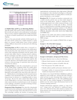 www.mmaglobal.comMobile Marketing Association Version 2.0 Page 21
Mobile Advertising Overview
of 24
© 2009 Mobile Marketing Association • USA New York, New York
5.2 Mobile Video and TV as an Advertising Medium
Typically, mobile video andTV content is delivered over a mo-
bile network and is played via the mobile phone’s media player.
There are many companies supplying these mobile media play-
ers directly to handset manufacturers, who install them before
shipping.
There are four main principle methods of delivering the mo-
bile video and TV content over a mobile network to a media
player on a person’s mobile phone. Some of these methods
and their different characteristics are discussed in the following
paragraphs:
Streaming Video or TV: A mobile video is “streamed” to a
person’s mobile phone and starts playing on the mobile phone
when the first bits of the video stream are received. Due to the
nature of the underlying technologies used, the quality of the
received video differs, based on varying network conditions.
But the technologies used allow ad servers to track the actual
viewing of a video ad placed at the beginning, middle or end
of a mobile video. Common video ad servers would be able
to provide advertisers with detailed statistics about how many
sections or what percentage of a particular video ad has been
viewed by the audience.
Download Video: A video file is downloaded to and stored
on the mobile phone completely before the mobile phone
starts playing the video. Due to the nature of the underlying
technologies used, the quality of the received video files is only
dependent on the quality of the source file on the video serv-
ers. Mobile phones are developing towards increased memory
availability to store downloaded videos; as a result, video adver-
tising increases in relevance as a compelling media to convey
ad messages. Because the video is played when fully received
on the mobile phone, an ad server cannot detect whether the
video content and ads are watched in part or at all. In response
to this challenge, it should be noted that technology develop-
ment and standardization is underway.
ProgressiveVideo Download: The video file is downloaded
to and stored on the mobile phone and starts playing the video
when a certain percentage of the video file has been received.
This technology combines the benefits of streaming video
(rapid playback) and download video (high quality). Although
most progressive video download technology are still propri-
etary, standardization bodies are making efforts to include pro-
gressive downloads as a new standard.
Broadcast TV: TV channels are broadcast continuously over
a mobile network, and the users can select which channel to
watch on the mobile phone. Similar to “traditional” TV, ad-
vertising opportunities exist within commercial breaks as well
as with ticker, banner or overlay type of effects. Currently,
there is no global broadcast technology standard, however the
following technologies are gaining acceptance in the different
regions of the world: Digital Video Broadcasting – Handheld
(DVB-H), MediaFLO (US), ATSC M-H (US), DMB, ISDB
and SDMB (Asia).
In addition to the mobile video delivery methods described, it
should be noted that mobile video can also be contained in
MMS messages.
The following are some examples of Mobile Video ad oppor-
tunities:
Example 1: Pre & Post Roll Campaigns
Example 2:Ad Funded vs.Ad Sponsored Video Services
The project objectives were to achieve the following:
Measure brand awareness via mobile video channels•	
Measure customer acceptance of mobile video ads•	
Test “best practices” for mobile video ads•	
Identify audience profiles and measure advertiser reach•	
Investigate viability of commercial business model for ad•	
funded and ad sponsored video services.
The solution was to launch Ad Infuse’s AdInMotion platform,
deployed to insert mobile pre- and post-roll video advertise-
ments real time in active streaming video sessions as well as
deliver targeted WAP banners on the video publishing pages.
Since there are three resident languages in Switzerland, the
platform was also used to target advertisements based on the
customer’s language preference.
Detailed advertisement impression statistics, as “ratio of ad
seen”, “unique users” and “delivered vs. undelivered impres-
sions” were collected real time. And customer acceptance and
brand awareness were measured during the trial period via te-
lephony interviews.
 