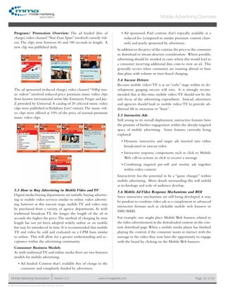 www.mmaglobal.comMobile Marketing Association Version 2.0 Page 22
Mobile Advertising Overview
of 24
© 2009 Mobile Marketing Association • USA New York, New York
Program/ Promotion Overview: The ad funded (free of
charge) video channel “Nur Zum Spass” involved comedy vid-
eos.The clips were between 60 and 180 seconds in length. A
new clip was published daily.
The ad sponsored (reduced charge) video channel “50Rp mu-
sic videos” involved reduced price premium music video clips
from known international artists like Emimem, Fergie and Jay-
Z provided by Universal.A catalog of 20 selected music video
clips were published toVodafone Live! visitors.The music vid-
eo clips were offered at 10% of the price of normal premium
music video clips.
5.3 How to Buy Advertising in Mobile Video and TV
Digital media buying departments are initially buying advertis-
ing in mobile video services similar to online video advertis-
ing, however at this nascent stage, mobile TV and video may
be purchased from a variety of agency departments. As with
traditional broadcast TV, the longer the length of the ad in
seconds the higher the price.The method of charging by time
length has not yet been adopted widely online or on mobile
but may be introduced in time. It is recommended that mobile
TV and video be sold and evaluated on a CPM basis similar
to online. This will allow for a greater understanding and ac-
ceptance within the advertising community.
Consumer Business Models
As with traditionalTV and online media there are two business
models for mobile advertising:
Ad funded: Content that’s available free of charge to the•	
consumer and completely funded by advertisers.
Ad sponsored: Paid content, that’s typically available at a•	
reduced fee (compared to similar premium content chan-
nels) and partly sponsored by advertisers.
In addition to the price of the content,the price to the consumer
to download or stream deserves consideration. Where possible,
advertising should be avoided in cases where this would lead to
a consumer incurring additional data costs to view an ad. This
generally occurs when consumers are roaming abroad or have
data plans with volume or time-based charging.
5.4 Success Drivers
Because mobile video/TV is at an “early” stage within its de-
velopment, gauging success will vary. It is strongly recom-
mended that at this time, mobile video/TV should not be the
sole focus of the advertising expenditure. Instead, advertisers
and agencies should look to mobile video/TV to provide ad-
ditional lift in awareness or “buzz”.
5.5 Interactive Ads
Still young in its overall deployment, interactive features have
the promise of further engagement within the already targeted
space of mobile advertising. Some features currently being
explored:
Dynamic interactive and target ads inserted into either•	
broadcasted or unicast video
Interactive response components such as click to Mobile•	
Web call-to-actions or click to receive a message
Combining targeted pre-roll and overlay ads together•	
within video content
Interactivity has the potential to be a “game changer” within
mobile advertising. More details surrounding this will unfold
as technology and scale of audience develop.
5.6 Mobile Ad Video Response Mechanisms and ROI
Since interactive mechanisms are still being developed, it may
be prudent to combine video ads as a complement to advanced
interactive formats such as clickable mobile web banners or
SMS/MMS.
For example: one might place Mobile Web banners related to
the video advertisement in the downloaded content on the con-
tent download page.When a mobile media player has finished
playing the content, if the consumer wants to interact with the
message in the video they now have the opportunity to engage
with the brand by clicking on the Mobile Web banners.
 