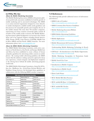 www.mmaglobal.comMobile Marketing Association Version 2.0 Page 23
Mobile Advertising Overview
of 24
© 2009 Mobile Marketing Association • USA New York, New York
6.0 Who We Are
About the Mobile Marketing Association
The Mobile MarketingAssociation (MMA) is the premier glob-
al non-profit trade association established to lead the growth of
mobile marketing and its associated technologies. The MMA
is an action-oriented organization designed to clear obstacles
to market development, establish mobile media guidelines and
best practices for sustainable growth, and evangelize the use of
the mobile channel. The more than 700 member companies,
representing over forty countries around the globe, include all
members of the mobile media ecosystem.The Mobile Market-
ing Association’s global headquarters are located in the United
States and it has regional chapters including North America
(NA), Europe (EUR), Latin America (LATAM), Middle East
& Africa (MEA) and Asia Pacific (APAC) branches. For more
information, please visit www.mmaglobal.com
About the MMA Mobile Advertising Committee
The MMA Mobile Advertising Committee, with active com-
mittees in North America,Asia Pacific and Europe,Middle East
and Africa, has been established to create a library of format
and policy guidelines for advertising within content on mobile
phones. By creating mobile advertising guidelines, the MMA
ensures that the industry is taking a proactive approach to keep
user experience, content integrity and deployment simplicity
as the driving forces behind all mobile advertising programs
world-wide.
The MMA Mobile Advertising Committees, chaired by Ad In-
fuse, Inc., Madhouse, Inc., ScreenTonic,Verizon Wireless, and
Vodafone Group Services, Ltd developed these guidelines in
collaboration with the following MMA member companies:
MMA Global Mobile Advertising Committee
4INFO, Inc. Millennial Media, Inc. Sharpcards
Acuity Mobile, Inc. Mobile Posse SkyFire Labs, Inc.
Ad Infuse, Inc. Mobilxell Networks (Europe) Ltd Smaato Inc.
AT&T Mobility MobiTX, Inc. Smarter Agent
Buzzd MS&L Sports.comm Ltd
Cox Net Neustar, Inc. Tapioca Mobile
Golden Gekko Ltd Nokia Corporation Turkcell Iletisim Hizmetleri
A.S.
Google, Inc. OpenMarket Unkasoft Advergaming
Greystripe Incorporated Orange NSM Verizon Wireless
GroupM Out There Media GmbH Vibes Media
JumpTap Qualcomm Vodafone Group Services Ltd.
Madhouse Inc. Rhythm NewMedia Yahoo!
MediaFLO USA, Inc. ScreenTonic
Microsoft (MSN and Windows Live) Sensi, Inc.
7.0 References
The following links provide additional sources of information
and reference:
MMA Code of Conduct•	
(http://www.mmaglobal.com/codeofconduct.pdf)
MMA Consumer Best Practices Guidelines•	
(http://www.mmaglobal.com/bestpractices.pdf)
Mobile Marketing Association Website•	
(http://www.mmaglobal.com)
MMA Mobile Advertising Guidelines•	
(http://www.mmaglobal.com/mobileadvertising.pdf)
Mobile Applications•	
(http://www.mmaglobal.com/mobileapplications.pdf)
Mobile Measurement Ad Currency Definitions•	
(http://www.mmaglobal.com/adcurrencies.pdf)
Understanding Mobile Marketing: Technology & Reach
(http://www.mmaglobal.com/uploads/MMAMobileMarketing102.pdf)
Off Portal – An Introduction to the Market Opportunity•	
(http://www.mmaglobal.com/offportal.pdf)
Mobile Marketing Sweepstakes & Promotions Guide
(http://www.mmaglobal.com/mobilepromotions.pdf)
Mobile Search Use Cases•	
(http://www.mmaglobal.com/mobilesearchusecases.pdf)
Introduction to Mobile Coupons•	
(http://www.mmaglobal.com/mobilecoupons.pdf)
Introduction to Mobile Search•	
(http://www.mmaglobal.com/mobilesearchintro.pdf)
Short Code Primer•	
(http://www.mmaglobal.com/shortcodeprimer.pdf)
W3C Mobile Web Best Practices•	
(http://www.w3.org/TR/mobile-bp/)
W3C mobileOK Basic 1.0 Guidelines•	
(http://www.w3.org/TR/mobileOK-basic10-tests/)
W3C mobileOK Checker•	
(http://validator.w3.org/mobile)
 