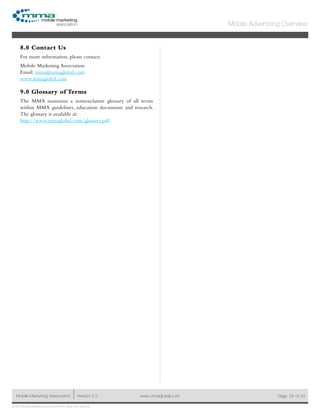 www.mmaglobal.comMobile Marketing Association Version 2.0 Page 24
Mobile Advertising Overview
of 24
© 2009 Mobile Marketing Association • USA New York, New York
8.0 Contact Us
For more information, please contact:
Mobile Marketing Association
Email: mma@mmaglobal.com
www.mmaglobal.com
9.0 Glossary of Terms
The MMA maintains a nomenclature glossary of all terms
within MMA guidelines, education documents and research.
The glossary is available at:
http://www.mmaglobal.com/glossary.pdf.
 
