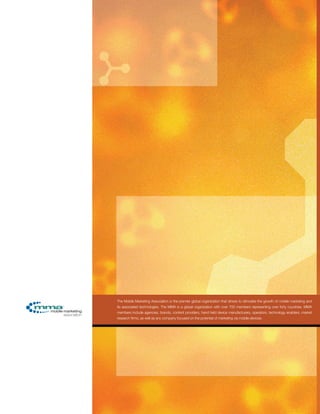 The Mobile Marketing Association is the premier global organization that strives to stimulate the growth of mobile marketing and
its associated technologies. The MMA is a global organization with over 700 members representing over forty countries. MMA
members include agencies, brands, content providers, hand held device manufacturers, operators, technology enablers, market
research firms, as well as any company focused on the potential of marketing via mobile devices.
 