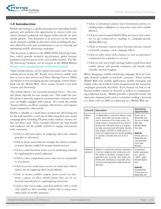 www.mmaglobal.comMobile Marketing Association Version 2.0 Page 1
Mobile Advertising Overview
of 24
© 2009 Mobile Marketing Association • USA New York, New York
1.0 Introduction
Mobile advertising is a rapidly growing sector providing brands,
agencies and marketers the opportunity to connect with con-
sumers beyond traditional and digital media directly on their
mobile phones. This document is an overview on the mobile
media channels available to advertisers today,including the ben-
efits offered by each, and considerations to use in selecting and
optimizing mobile advertising campaigns
This document is adjunct to the MMA MobileAdvertising Guide-
lines, which provide technical specifications, global formats,
guidelines and best practices for each mobile channel. The Mo-
bile Advertising Guidelines can be located on the MMA Website
at http://www.mmaglobal.com/mobileadvertising.pdf.
Today, mobile phones can be utilized for much more than just
making and receiving calls. Besides voice services, mobile users
have access to data services such Short Message Service (SMS),
also known as text messaging,picture messaging,content down-
loads and the Mobile Web. These media channels carry both
content and advertising.
The mobile phone is an extremely personal device. One mo-
bile phone typically has one unique user. This makes the mo-
bile phone a precisely targeted communication channel, where
users are highly engaged with content. As a result, the mobile
channel delivers excellent campaign effectiveness and response
levels compared to other media.
Mobile is valuable as a stand-alone medium for advertising, but
it’s also well suited for a vital role in fully integrated cross-media
campaign plans, includingTV, print, radio, outdoor, cinema, on-
line and direct mail. These examples illustrate the ways brands
and marketers use the mobile channel to engage and interact
with consumers:
Click to call (users place an outgoing call to the content•	
provider or advertiser)
Click to locate (users find, for example, the closest car dealer•	
or movie theatre, enabled by location-based services)
Click to order brochure (users receive marketing materials•	
by supplying their postal addresses)
Click to enter competition (users enter text or sweepstake•	
to win prizes)
Click to receive email (users receive an email and a link to•	
online site by supplying their email address)
Click to receive mobile coupon (users receive an elec-•	
tronic coupon on their mobile phone that can be re-
deemed immediately at a participating merchant)
Click to buy (users make a purchase paid for with a credit•	
card, added to their monthly mobile bill or using some
other form of mobile payment)
Click to download content (users download content, in-•	
cluding logos, wallpapers or ring tones, onto their mobile
phones)
Click to enter branded MobileWeb site (users click a ban-•	
ner to get connected to standing or campaign-specific
Mobile Web site)
Click to forward content (users forward relevant content•	
to friends, creating a viral campaign effect)
Click to video (users click a banner to view an advertiser’s•	
commercial for a product or service)
Click to vote (users reply message ballot or poll from their•	
mobile phone and provide marketers and brands with
valuable research insights)
When designing a mobile advertising campaign, there are mul-
tiple channels available to reach the consumer. Those include
Mobile Web sites, mobile applications, mobile messaging and
mobile video, all of which can be integrated into the interactive
campaigns previously described. Each channel can link to ad-
ditional mobile content or channels, as well as to complement-
ing traditional media. Mobile provides a powerful instant and
interactive response path, such as consumers sending a keyword
to a short code via SMS, or registering on a Mobile Web site.
Channel Description
Advertising
Opportunities
Mobile
Web
The Mobile Web is a channel for delivery of web
content, which offers and formats content to
users in awareness of the mobile context. The
mobile context is characterized by the nature of
personal user information needs (e.g. updating
your blog, accessing travel information, receiving
news update), constraints of mobile phones (i.e.
screen size, keypad input) and special capabilities
(i.e. location, connection type such as 3G or
WLAN)
Banner ads on
Mobile Web sites
Text ads on Mobile
Web sites
Branded Mobile
Web sites.
Good for:
Driving users to a
Mobile Web site
Lead generation
Direct sales
Branding
Mobile Ap-
plications
Software or content that consumers download to
or find pre-installed on their mobile phone and
then resides on the phone. Examples include
applications such as games, news readers and
lifestyle tools. Downloads are accessible only to
consumers with appropriate mobile phones and
data plans.
Ad placement
within applications
(e.g., banners,
“splash” pages)
Branded applica-
tions.
Good for:
Branding/CRM
Driving users to a
Mobile Web site
 