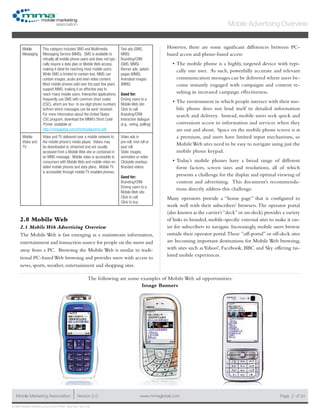 www.mmaglobal.comMobile Marketing Association Version 2.0 Page 2
Mobile Advertising Overview
of 24
© 2009 Mobile Marketing Association • USA New York, New York
Mobile
Messaging
This category includes SMS and Multimedia
Messaging Service (MMS). SMS is available to
virtually all mobile phone users and does not typi-
cally require a data plan or Mobile Web access,
making it ideal for reaching most mobile users.
While SMS is limited to contain text, MMS can
contain images, audio and even video content.
Most mobile phones sold over the past few years
support MMS, making it an effective way to
reach many mobile users. Interactive applications
frequently use SMS with common short codes
(CSC), which are four- to six-digit phone numbers
to/from which messages can be sent/ received.
For more information about the United States
CSC program, download the MMA’s Short Code
Primer, available at:
http://mmaglobal.com/shortcodeprimer.pdf.
Text ads (SMS,
MMS)
Branding/CRM
(SMS, MMS)
Banner ads, splash
pages (MMS)
Animated images
(MMS)
Good for:
Driving users to a
Mobile Web site
Click to call
Branding/CRM
Interactive dialogue
(e.g., voting, polling)
Mobile
Video and
TV
Video and TV delivered over a mobile network to
the mobile phone’s media player. Videos may
be downloaded or streamed and are usually
accessed from a Mobile Web site or contained in
an MMS message. Mobile video is accessible to
consumers with Mobile Web and mobile video en-
abled mobile phones and data plans. Mobile TV
is accessible through mobile TV enabled phones.
Video ads in
pre-roll, mid-roll or
post roll.
Static images,
animation or video
Clickable overlays
Branded videos
Good for:
Branding/CRM
Driving users to a
Mobile Web site
Click to call
Click to buy
2.0 Mobile Web
2.1 Mobile Web Advertising Overview
The Mobile Web is fast emerging as a mainstream information,
entertainment and transaction source for people on the move and
away from a PC. Browsing the Mobile Web is similar to tradi-
tional PC-based Web browsing and provides users with access to
news, sports, weather, entertainment and shopping sites.
However, there are some significant differences between PC-
based access and phone-based access:
The mobile phone is a highly, targeted device with typi-•	
cally one user. As such, powerfully accurate and relevant
communication messages can be delivered where users be-
come instantly engaged with campaigns and content re-
sulting in increased campaign effectiveness.
The environment in which people interact with their mo-•	
bile phone does not lend itself to detailed information
search and delivery. Instead, mobile users seek quick and
convenient access to information and services when they
are out and about. Space on the mobile phone screen is at
a premium, and users have limited input mechanisms, so
MobileWeb sites need to be easy to navigate using just the
mobile phone keypad.
Today’s mobile phones have a broad range of different•	
form factors, screen sizes and resolutions, all of which
presents a challenge for the display and optimal viewing of
content and advertising. This document’s recommenda-
tions directly address this challenge.
Many operators provide a “home page” that is configured to
work well with their subscribers’ browsers.The operator portal
(also known as the carrier’s“deck”or on-deck) provides a variety
of links to branded, mobile-specific external sites to make it eas-
ier for subscribers to navigate. Increasingly, mobile users browse
outside their operator portal.These ”off-portal” or off-deck sites
are becoming important destinations for Mobile Web browsing,
with sites such as Yahoo!, Facebook, BBC and Sky offering tai-
lored mobile experiences.
The following are some examples of Mobile Web ad opportunities:
Image Banners
 