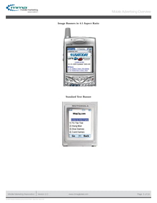 www.mmaglobal.comMobile Marketing Association Version 2.0 Page 5
Mobile Advertising Overview
of 24
© 2009 Mobile Marketing Association • USA New York, New York
Image Banners in 4:1 Aspect Ratio
Standard Text Banner
 