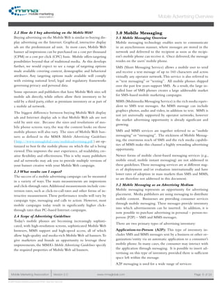 www.mmaglobal.comMobile Marketing Association Version 2.0 Page 6
Mobile Advertising Overview
of 24
© 2009 Mobile Marketing Association • USA New York, New York
2.2 How do I buy advertising on the Mobile Web?
Buying advertising on the MobileWeb is similar to buying dis-
play advertising on the Internet. Graphical, interactive display
ads are the predominant ad unit. In most cases, Mobile Web
banner ad impressions can be purchased on a cost per thousand
(CPM) or a cost per click (CPC) basis. Mobile offers targeting
possibilities beyond that of traditional media. As this develops
further, we would expect to see a range of targeting options
made available covering context, demographic and behavioral
attributes. Any targeting options made available will comply
with existing national level, legal and regulatory frameworks
governing privacy and personal data.
Some operators and publishers that have Mobile Web sites sell
mobile ads directly, while others allow their inventory to be
sold by a third party, either as premium inventory or as part of
a mobile ad network.
The biggest difference between buying Mobile Web display
ads and Internet display ads is that Mobile Web ads are not
sold by unit size. Because the sizes and resolutions of mo-
bile phone screens vary, the way the content looks on those
mobile phones will also vary. The sizes of Mobile Web ban-
ners as defined in the MMA Mobile Advertising Guidelines
( http://www.mmaglobal.com/mobileadvertising.pdf  ) are op-
timized to best fit the mobile phone on which the ad is being
viewed.This improves the user experience, ad readability, cre-
ative flexibility and effectiveness.  This is why many publishers
and ad networks may ask you to provide multiple versions of
your banner creative with your Mobile Web campaign.
2.3 What results can I expect?
The success of a mobile advertising campaign can be measured
in a variety of ways. The main measurements are impressions
and click-through rates.Additional measurements include con-
version rates, such as click-to-call rates and other forms of in-
teractive measurement.These performance results will vary by
campaign type, messaging and calls to action. However, most
mobile campaigns today result in significantly higher click-
through rates than PC-based Internet campaigns.
2.4 Scope of Advertising Guidelines
Today’s mobile phones are becoming increasingly sophisti-
cated, with high-resolution screens, sophisticated Mobile Web
browsers, MMS support and high-speed access, all of which
allow high-quality and media-rich Mobile Web ad banners.To
give marketers and brands an opportunity to leverage these
improvements, the MMA’s Mobile Advertising Guidelines specify
the required properties of Mobile Web ad banners.
3.0 Mobile Messaging
3.1 Mobile Messaging Overview
Mobile messaging technology enables users to communicate
in an asynchronous manner, where messages are stored in the
network and delivered to the recipient as soon as the recipi-
ent’s mobile phone can receive it. Once delivered, the message
resides on the users’ mobile phone.
SMS (Short Messaging Service) allows a mobile user to send
and receive a text message of up to 160 characters and across
virtually any operator network.This service is also referred to
as “text messaging” or “texting”. All mobile phones shipped
over the past few years support SMS. As a result, the large in-
stalled base of SMS phones creates a large addressable market
for SMS-based mobile marketing campaigns.
MMS (Multimedia Messaging Service) is the rich media equiv-
alent to SMS text messages. An MMS message can include
graphics photos, audio and video, in addition to text. MMS is
not yet universally supported by operator networks, however
the market advertising opportunity is already significant and
growing.
SMS and MMS services are together referred to as “mobile
messaging” or “messaging”. The stickiness of Mobile Messag-
ing, the enormous reach of SMS and the rich media capabili-
ties of MMS make this channel a highly rewarding advertising
opportunity.
Newer forms of mobile client-based messaging services (e.g.,
mobile email, mobile instant messaging) are not addressed in
these guidelines.Those messaging services are at different stag-
es of deployment and/or evaluation internationally and have
lower rates of adoption in mass markets than SMS and MMS,
so are therefore not addressed in this document.
3.2 Mobile Messaging as an Advertising Medium
Mobile messaging represents an opportunity for advertising
placement. Media publishers are using messaging to distribute
mobile content. Businesses are providing consumer services
through mobile messaging.  These messages provide inventory
into which advertisements can be inserted. In addition, it is
now possible to purchase advertising in personal – person-to-
person (P2P) – SMS and MMS messages.
There are two primary types of advertising inventory:
Application-to-Person (A2P): This type of inventory in-
cludes SMS and MMS messages sent by a business or other or-
ganization/entity via an automatic application to a consumer’s
mobile phone. In many cases, the consumer may interact with
the application through messaging. It is possible to insert ad-
vertising on this type of inventory, provided there is sufficient
space left within the message.
A2P messaging is used for a wide range of services:
 