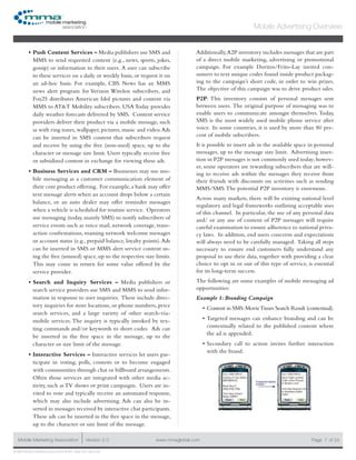 www.mmaglobal.comMobile Marketing Association Version 2.0 Page 7
Mobile Advertising Overview
of 24
© 2009 Mobile Marketing Association • USA New York, New York
Push Content Services –•	 Media publishers use SMS and
MMS to send requested content (e.g., news, sports, jokes,
gossip) or information to their users.  A user can subscribe
to these services on a daily or weekly basis, or request it on
an ad-hoc basis. For example, CBS News has an MMS
news alert program for Verizon Wireless subscribers, and
Fox25 distributes American Idol pictures and content via
MMS to AT&T Mobility subscribers. USA Today provides
daily weather forecasts delivered by SMS. Content service
providers deliver their product via a mobile message, such
as with ring tones, wallpaper, pictures, music and video.Ads
can be inserted in SMS content that subscribers request
and receive by using the free (non-used) space, up to the
character or message size limit. Users typically receive free
or subsidized content in exchange for viewing these ads.
Business Services and CRM –•	 Businesses may use mo-
bile messaging as a customer communication element of
their core product offering. For example, a bank may offer
text message alerts when an account drops below a certain
balance, or an auto dealer may offer reminder messages
when a vehicle is scheduled for routine service. Operators
use messaging (today, mainly SMS) to notify subscribers of
service events such as voice mail, network coverage, trans-
action confirmations, roaming network welcome messages
or account status (e.g., prepaid balance, loyalty points).Ads
can be inserted in SMS or MMS alert service content us-
ing the free (unused) space, up to the respective size limits.
This may come in return for some value offered by the
service provider.
Search and Inquiry Services –•	 Media publishers or
search service providers use SMS and MMS to send infor-
mation in response to user inquiries. These include direc-
tory inquiries for store locations, or phone numbers, price
search services, and a large variety of other search-via-
mobile services. The inquiry is typically invoked by tex-
ting commands and/or keywords to short codes. Ads can
be inserted in the free space in the message, up to the
character or size limit of the message.
Interactive Services –•	 Interactive services let users par-
ticipate in voting, polls, contests or to become engaged
with communities through chat or billboard arrangements.
Often those services are integrated with other media ac-
tivity, such as TV shows or print campaigns. Users are in-
vited to vote and typically receive an automated response,
which may also include advertising. Ads can also be in-
serted in messages received by interactive chat participants.
These ads can be inserted in the free space in the message,
up to the character or size limit of the message.
Additionally,A2P inventory includes messages that are part
of a direct mobile marketing, advertising or promotional
campaign. For example Doritos/Frito-Lay invited con-
sumers to text unique codes found inside product packag-
ing to the campaign’s short code, in order to win prizes.
The objective of this campaign was to drive product sales.
P2P: This inventory consists of personal messages sent
between users.  The original purpose of messaging was to
enable users to communicate amongst themselves. Today,
SMS is the most widely used mobile phone service after
voice.  In some countries, it is used by more than 80 per-
cent of mobile subscribers.
It is possible to insert ads in the available space in personal
messages, up to the message size limit. Advertising inser-
tion in P2P messages is not commonly used today; howev-
er, some operators are rewarding subscribers that are will-
ing to receive ads within the messages they receive from
their friends with discounts on activities such as sending
MMS/SMS.The potential P2P inventory is enormous.
Across many markets, there will be existing national level
regulatory and legal frameworks outlining acceptable uses
of this channel. In particular, the use of any personal data
and/ or any use of content of P2P messages will require
careful examination to ensure adherence to national priva-
cy laws. In addition, end users concerns and expectations
will always need to be carefully managed. Taking all steps
necessary to ensure end customers fully understand any
proposal to use their data, together with providing a clear
choice to opt in or out of this type of service, is essential
for its long-term success.
The following are some examples of mobile messaging ad
opportunities:
Example 1: Branding Campaign
Content in SMS:MovieTimes Search Result (contextual).•	
Targeted messages can enhance branding and can be•	
contextually related to the published content where
the ad is appended.
Secondary call to action invites further interaction•	
with the brand.
 