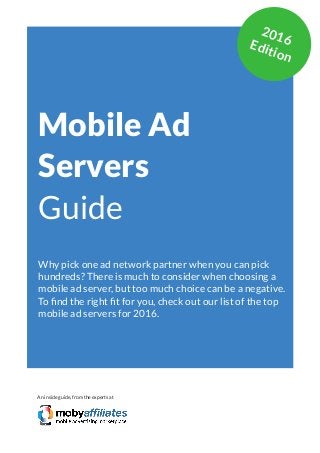 App Marketing Networks 2014
Mobile Ad
Servers
Guide
Why pick one ad network partner when you can pick
hundreds? There is much to consider when choosing a
mobile ad server, but too much choice can be a negative.
To find the right fit for you, check out our list of the top
mobile ad servers for 2016.
An inside guide, from the experts at
2016Edition
 