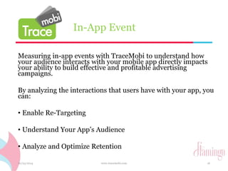 In-App Event 
Measuring in-app events with TraceMobi to understand how 
your audience interacts with your mobile app directly impacts 
your ability to build effective and profitable advertising 
campaigns. 
By analyzing the interactions that users have with your app, you 
can: 
• Enable Re-Targeting 
• Understand Your App’s Audience 
• Analyze and Optimize Retention 
10/23/2014 www.tracemobi.com 16 
 