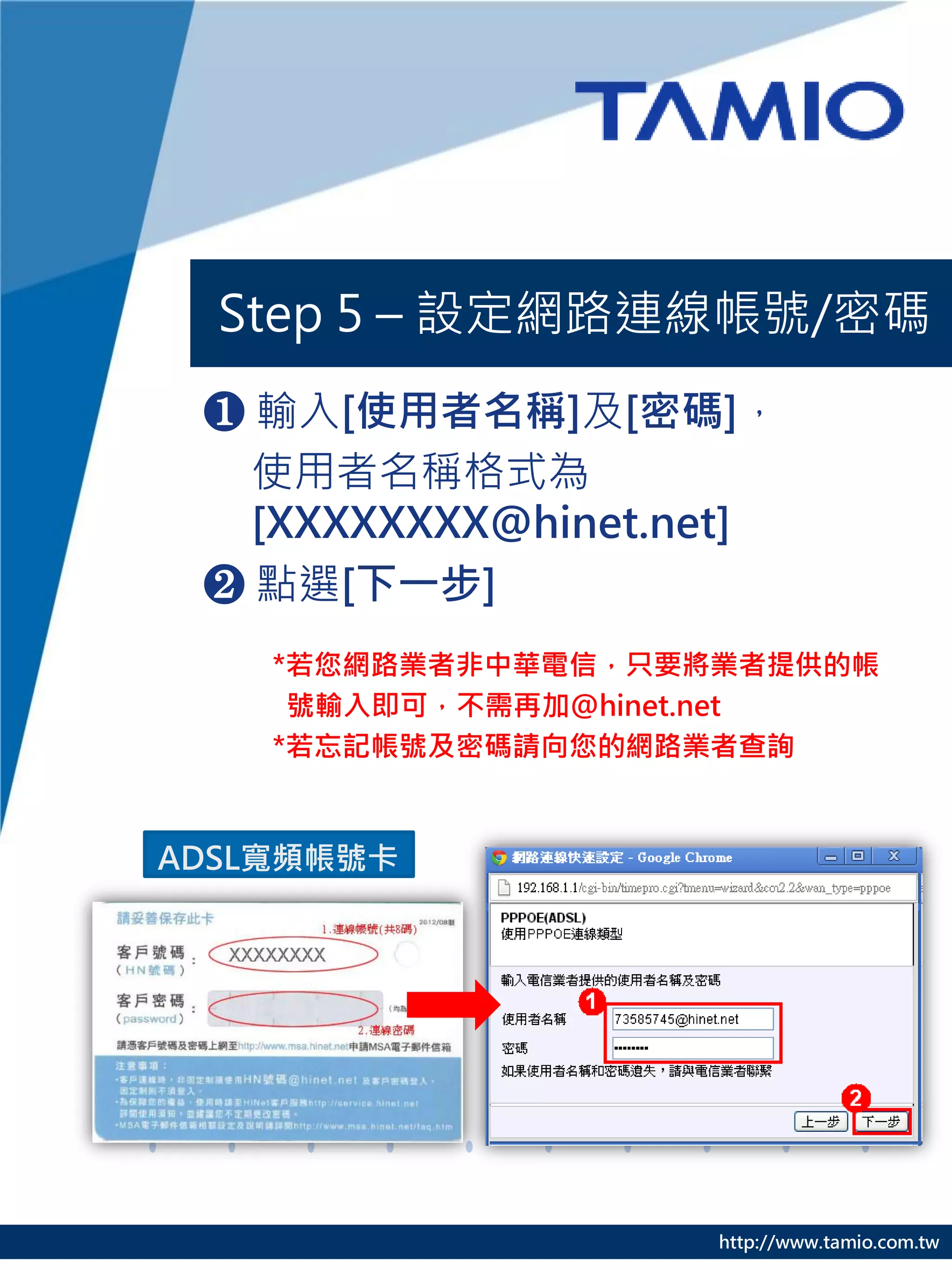 Step 5 – 設定網路連線帳號/密碼
 ❶ 輸入[使用者名稱]及[密碼]，
   使用者名稱格式為
   [XXXXXXXX@hinet.net]
 ❷ 點選[下一步]
    *若您網路業者非中華電信，只要將業者提供的帳
     號輸入即可，不需再加@hinet.net
    *若忘記帳號及密碼請向您的網路業者查詢


ADSL寬頻帳號卡




                    http://www.tamio.com.tw
 