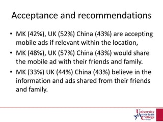 Acceptance and recommendations
• MK (42%), UK (52%) China (43%) are accepting
mobile ads if relevant within the location,
• MK (48%), UK (57%) China (43%) would share
the mobile ad with their friends and family.
• MK (33%) UK (44%) China (43%) believe in the
information and ads shared from their friends
and family.
 