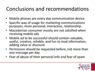 Conclusions and recommendations
• Mobile phones are every day communication device
• Specific way of usage for marketing communications
purposes, more personal, interactive, relationship .
• Macedonian consumer mostly are not satisfied when
receiving mobile ads
• Mobile ad to be successful should contain valuable,
useful, creative, reliable, and fun to read information,
adding value or discount
• Permission should be requested before, not more than
one message per day
• Fear of abuse of their personal info and fear of spam
 