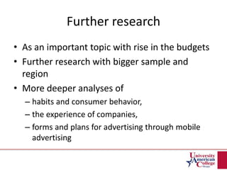 Further research
• As an important topic with rise in the budgets
• Further research with bigger sample and
region
• More deeper analyses of
– habits and consumer behavior,
– the experience of companies,
– forms and plans for advertising through mobile
advertising
 