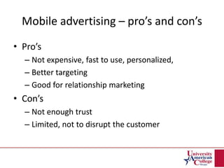 Mobile advertising – pro’s and con’s
• Pro’s
– Not expensive, fast to use, personalized,
– Better targeting
– Good for relationship marketing
• Con’s
– Not enough trust
– Limited, not to disrupt the customer
 