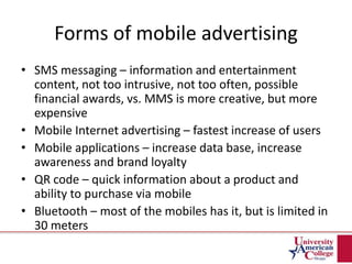 Forms of mobile advertising
• SMS messaging – information and entertainment
content, not too intrusive, not too often, possible
financial awards, vs. MMS is more creative, but more
expensive
• Mobile Internet advertising – fastest increase of users
• Mobile applications – increase data base, increase
awareness and brand loyalty
• QR code – quick information about a product and
ability to purchase via mobile
• Bluetooth – most of the mobiles has it, but is limited in
30 meters
 