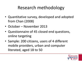 Research methodology
• Quantitative survey, developed and adopted
from Chan (2008)
• October – November 2013
• Questionnaire of 45 closed end questions,
online targeting
• Sample: 200 citizens, users of 4 different
mobile providers, urban and computer
literated, aged 18 to 50
 