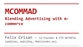 MCOMMAD
Blending Advertising with m-
commerce
Felix Crisan - Co-Founder & CTO NETOPIA
(web2sms, mobilPay, Mobilender.mx)
 