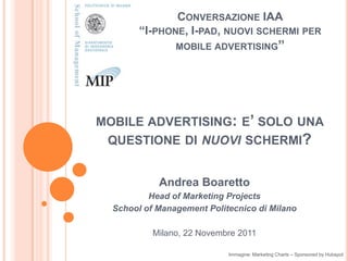CONVERSAZIONE IAA
        “I-PHONE, I-PAD, NUOVI SCHERMI PER
                MOBILE ADVERTISING”




MOBILE ADVERTISING: E’ SOLO UNA
 QUESTIONE DI NUOVI SCHERMI?


            Andrea Boaretto
          Head of Marketing Projects
  School of Management Politecnico di Milano

           Milano, 22 Novembre 2011

                            Immagine: Marketing Charts – Sponsored by Hubspot
 