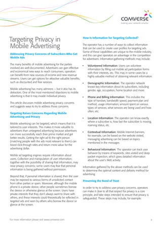Targeting Privacy in                                              How Is Information for Targeting Collected?


Mobile Advertising                                                The operator has a number of ways to collect information
                                                                  that can be used to create user profiles for targeting ads.
                                                                  Some of these capabilities are unique to the mobile industry,
Addressing Privacy Concerns of Subscribers Who Get                and this can give operators an advantage in the competition
Mobile Ads                                                        for advertisers. Information-gathering methods may include:

The many benefits of mobile advertising for the parties          •	    Volunteered Information: Users can volunteer
involved are well-documented. Advertisers can gain effective           information by filling out mobile ad participation forms
and economical new ways to reach consumers; operators                  with their interests, etc. This may in some cases be a
can benefit from new sources of income and new revenue                 highly valuable method of obtaining relevant information.
streams. Users can get options for attractive valuable benefits,
such as discounted and free services.                            •	    Demographic Information: The operator network
                                                                       knows key information about its subscribers, including
Mobile advertising has many admirers — but it also has its             gender, age, occupation, home location and more.
detractors. One of the most mentioned objections to mobile
advertising is that it may invade individual privacy.             •	   Phone and Billing Information: This includes the
                                                                       type of handset, bandwidth speed, payment plan and
This article discusses mobile advertising privacy concerns             method, usage information, amount spent on various
and suggests ways to try to address those concerns.                    types of services, what services are being used and how
                                                                       often, etc.
Targeting Raises Concerns Regarding Mobile
Advertising and Privacy                                           •	   Location Information: The operator can know exactly
                                                                       where a subscriber is, how fast the subscriber is moving,
Mobile advertising can be targeted, which means that it is
                                                                       roaming status, etc.
tailored to user interests. This makes it more valuable to
advertisers than untargeted advertising because advertisers       •	   Contextual Information: Mobile Internet banners,
can more successfully reach their prime market and get                 for example, can be based on the website visited,
better results. Getting the right ad to the right person               messaging advertising can be based on topics
(matching people with the ads most relevant to them) can               mentioned in the messages
boost click-through rates and return more value for the
advertising dollar.                                               •	   Behavioral Information: The operator can track user
                                                                       behavior by means of keywords, sites visited and deep
Mobile ad targeting engines require information about                  packet inspection, which gives detailed information
users. Collection and manipulation of user information,                about the user’s Web activity.
together with the possibility of sharing that information, may
raise privacy concerns; some users may fear that personal         Information gathered by the above methods can be used
information is being gathered without permission.                 to determine the optimal content and delivery method for
                                                                  advertising.
Beyond that, if personal information is shared, then the user
may be exposed to various forms of unsolicited contact            Preserving the Bond of Trust
from other parties or spam. Moreover, although the mobile
phone is a private device, other people sometimes borrow          In order to try to address user privacy concerns, operators
the device or otherwise glance at the screen. Users have          can make it clear to all that respect for privacy is a core
private interests that they don’t always want to share with       principle, and take steps intended to ensure that privacy is
others, and these interests could theoretically be reflected in   safeguarded. These steps may include, for example:
targeted ads and seen by others who borrow the device or
glance at the screen.




For more information please visit www.comverse.com                                                                               2
 
