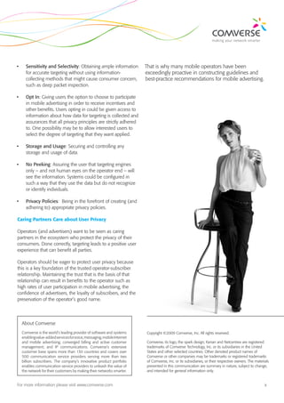 •	     Sensitivity and Selectivity: Obtaining ample information            That is why many mobile operators have been
       for accurate targeting without using information-                   exceedingly proactive in constructing guidelines and
       collecting methods that might cause consumer concern,               best-practice recommendations for mobile advertising.
       such as deep packet inspection.

•	     Opt In: Giving users the option to choose to participate
       in mobile advertising in order to receive incentives and
       other benefits. Users opting in could be given access to
       information about how data for targeting is collected and
       assurances that all privacy principles are strictly adhered
       to. One possibility may be to allow interested users to
       select the degree of targeting that they want applied.

•	     Storage and Usage: Securing and controlling any
       storage and usage of data.

•	     No Peeking: Assuring the user that targeting engines
       only – and not human eyes on the operator end – will
       see the information. Systems could be configured in
       such a way that they use the data but do not recognize
       or identify individuals.

•	     Privacy Policies: Being in the forefront of creating (and
       adhering to) appropriate privacy policies.

Caring Partners Care about User Privacy

Operators (and advertisers) want to be seen as caring
partners in the ecosystem who protect the privacy of their
consumers. Done correctly, targeting leads to a positive user
experience that can benefit all parties.

Operators should be eager to protect user privacy because
this is a key foundation of the trusted operator-subscriber
relationship. Maintaining the trust that is the basis of that
relationship can result in benefits to the operator such as
high rates of user participation in mobile advertising, the
confidence of advertisers, the loyalty of subscribers, and the
preservation of the operator’s good name.




     About Comverse
     Comverse is the world’s leading provider of software and systems      Copyright ©2009 Comverse, Inc. All rights reserved.
     enabling value-added services for voice, messaging, mobile Internet
     and mobile advertising; converged billing and active customer         Comverse, its logo, the spark design, Kenan and Netcentrex are registered
     management; and IP communications. Comverse’s extensive               trademarks of Comverse Technology, Inc. or its subsidiaries in the United
     customer base spans more than 130 countries and covers over           States and other selected countries. Other denoted product names of
     500 communication service providers serving more than two             Comverse or other companies may be trademarks or registered trademarks
     billion subscribers. The company’s innovative product portfolio       of Comverse, Inc. or its subsidiaries, or their respective owners. The materials
     enables communication service providers to unleash the value of       presented in this communication are summary in nature, subject to change,
     the network for their customers by making their networks smarter.     and intended for general information only.


For more information please visit www.comverse.com                                                                                                      3
 