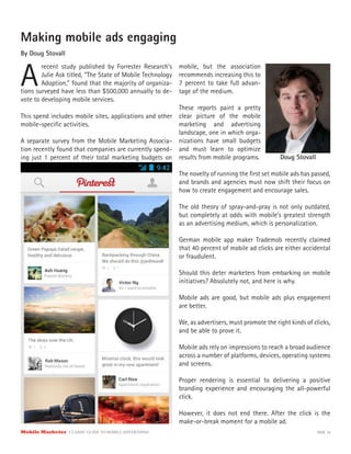Mobile Marketer CLASSIC GUIDE TO MOBILE ADVERTISING PAGE 10
Making mobile ads engaging
By Doug Stovall
A
recent study published by Forrester Research’s
Julie Ask titled, “The State of Mobile Technology
Adoption,” found that the majority of organiza-
This spend includes mobile sites, applications and other
mobile-specific activities.
A separate survey from the Mobile Marketing Associa-
tion recently found that companies are currently spend-
ing just 1 percent of their total marketing budgets on
tions surveyed have less than $500,000 annually to de-
vote to developing mobile services.
mobile, but the association
recommends increasing this to
7 percent to take full advan-
tage of the medium.
These reports paint a pretty
clear picture of the mobile
marketing and advertising
landscape, one in which orga-
nizations have small budgets
and must learn to optimize
results from mobile programs.
The novelty of running the first set mobile ads has passed,
and brands and agencies must now shift their focus on
how to create engagement and encourage sales.
The old theory of spray-and-pray is not only outdated,
but completely at odds with mobile’s greatest strength
as an advertising medium, which is personalization.
German mobile app maker Trademob recently claimed
that 40 percent of mobile ad clicks are either accidental
or fraudulent.
Should this deter marketers from embarking on mobile
initiatives? Absolutely not, and here is why.
Mobile ads are good, but mobile ads plus engagement
are better.
We, as advertisers, must promote the right kinds of clicks,
and be able to prove it.
Mobile ads rely on impressions to reach a broad audience
across a number of platforms, devices, operating systems
and screens.
Proper rendering is essential to delivering a positive
branding experience and encouraging the all-powerful
click.
However, it does not end there. After the click is the
make-or-break moment for a mobile ad.
Doug Stovall
 