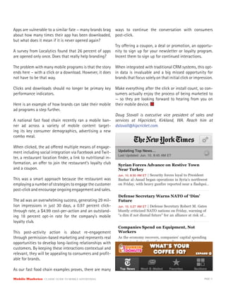 Apps are vulnerable to a similar fate – many brands brag
about how many times their app has been downloaded,
but what does it mean if it is never opened again?
A survey from Localytics found that 26 percent of apps
are opened only once. Does that really help branding?
The problem with many mobile programs is that the story
ends here – with a click or a download. However, it does
not have to be that way.
Clicks and downloads should no longer be primary key
performance indicators.
Here is an example of how brands can take their mobile
ad programs a step further.
A national fast food chain recently ran a mobile ban-
ner ad across a variety of mobile content target-
ing its key consumer demographics, advertising a new
combo meal.
When clicked, the ad offered multiple means of engage-
ment including social integration via Facebook and Twit-
ter, a restaurant location finder, a link to nutritional in-
formation, an offer to join the restaurant’s loyalty club
and a coupon.
This was a smart approach because the restaurant was
employing a number of strategies to engage the customer
post-click and encourage ongoing engagement and sales.
The ad was an overwhelming success, generating 29 mil-
lion impressions in just 30 days, a 0.97 percent click-
through rate, a $4.99 cost-per-action and an outstand-
ing 18 percent opt-in rate for the company’s mobile
loyalty club.
This post-activity action is about re-engagement
through permission-based marketing and represents real
opportunities to develop long-lasting relationships with
customers. By keeping these interactions contextual and
relevant, they will be appealing to consumers and profit-
able for brands.
As our fast food chain examples proves, there are many
ways to continue the conversation with consumers
post-click.
Try offering a coupon, a deal or promotion, an opportu-
nity to sign up for your newsletter or loyalty program.
Incent them to sign up for continued interactions.
When integrated with traditional CRM systems, this opt-
in data is invaluable and a big missed opportunity for
brands that focus solely on that initial click or impression.
Make everything after the click or install count, so con-
sumers actually enjoy the process of being marketed to
— so they are looking forward to hearing from you on
their mobile device.
Doug Stovall is executive vice president of sales and
services at Hipcricket, Kirkland, WA. Reach him at
dstovall@hipcricket.com.
Mobile Marketer CLASSIC GUIDE TO MOBILE ADVERTISING PAGE 11
 