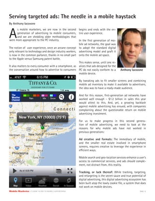 Mobile Marketer CLASSIC GUIDE TO MOBILE ADVERTISING PAGE 12
Serving targeted ads: The needle in a mobile haystack
By Anthony Iacovone
A
s mobile marketers, we are now in the second
generation of advertising to mobile consumers,
and we are shedding older methodologies that
The notion of user experience, once an arcane concept
only relevant to technology and design industry workers,
is now in the common parlance, thanks in no small part
to the Apple versus Samsung patent battle.
It also matters to every consumer with a smartphone, as
the conversation around how to advertise to consumers
begins and ends with the en-
tire user experience.
In the first generation of mo-
bile ad networks, the goal was
to adopt the standard digital
advertising model and graft it
onto the mobile ad space.
This makes sense, until one re-
alizes that ads designed for the
were more appropriate to the PC industry.
PC do not easily conform to a
mobile device.
By tweaking ads to fit smaller screens and combining
mobile ad inventory to make it available to advertisers,
the idea was to have a ready-made audience.
And for this reason, first-generation ad networks have
worked well enough - $1.2 billion in sales this year
would attest to this. And, yet, a growing backlash
against mobile advertising has ensued, with companies
complaining about the questionable return on mobile
advertising investment.
For us to make progress in this second genera-
tion of mobile advertising, we need to look at the
reasons for why mobile ads have not worked in
previous generations:
Ad creative and formats: The immediacy of mobile,
and the smaller real estate involved in smartphone
screens, requires creative to leverage the experience in
efficient ways.
Mobile search and geo-location services enhance a user’s
access to commercial services, and ads should comple-
ment, not distract from, this reality.
Tracking, or lack thereof: While tracking, targeting,
and retargeting is the secret sauce and true potential of
digital advertising, this digital advertising ecosystem has
been built atop the lowly cookie file, a system that does
not work on mobile devices.
Anthony Iacovone
 