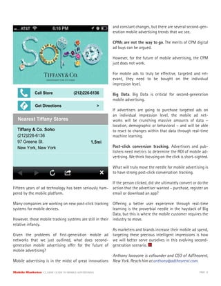 Mobile Marketer CLASSIC GUIDE TO MOBILE ADVERTISING PAGE 13
Fifteen years of ad technology has been seriously ham-
pered by the mobile platform.
Many companies are working on new post-click tracking
systems for mobile devices.
However, those mobile tracking systems are still in their
relative infancy.
Given the problems of first-generation mobile ad
networks that we just outlined, what does second-
generation mobile advertising offer for the future of
mobile advertising?
Mobile advertising is in the midst of great innovations
and constant changes, but there are several second-gen-
eration mobile advertising trends that we see.
CPMs are not the way to go. The merits of CPM digital
ad buys can be argued.
However, for the future of mobile advertising, the CPM
just does not work.
For mobile ads to truly be effective, targeted and rel-
evant, they need to be bought on the individual
impression level.
Big Data. Big Data is critical for second-generation
mobile advertising.
If advertisers are going to purchase targeted ads on
an individual impression level, the mobile ad net-
works will be crunching massive amounts of data –
location, demographic or behavioral – and will be able
to react to changes within that data through real-time
machine learning.
Post-click conversion tracking. Advertisers and pub-
lishers need metrics to determine the ROI of mobile ad-
vertising. We think focusing on the click is short-sighted.
What will truly move the needle for mobile advertising is
to have strong post-click conversation tracking.
If the person clicked, did she ultimately convert or do the
action that the advertiser wanted – purchase, register an
email or download an app?
Offering a better user experience through real-time
learning is the proverbial needle in the haystack of Big
Data, but this is where the mobile customer requires the
industry to move.
As marketers and brands increase their mobile ad spend,
targeting these precious intelligent impressions is how
we will better serve ourselves in this evolving second-
generation scenario.
Anthony Iacovone is cofounder and CEO of AdTheorent,
New York. Reach him at anthony@adtheorent.com.
 