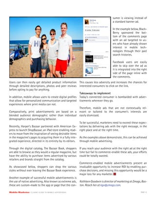 Users can then easily get detailed product information
through detailed descriptions, photos and peer reviews
before opting to pay for anything.
In addition, mobile allows users to create digital profiles
that allow for personalized communication and targeted
experiences where print media can not.
Comparatively, print advertisements are based on a
blended audience demographic rather than individual
demographics and purchasing behavior.
Recently, Harper’s Bazaar partnered with American Ex-
press to launch ShopBazaar, an iPad store enabling read-
ers to move from the inspiration of seeing desirable items
in the magazine’s pages to acquiring them in a fully inte-
grated experience, directed in its entirety by its editors.
Through the digital catalog, The Bazaar Book, shoppers
are able to browse as they would a regular magazine, but
have the ability to purchase items advertised by various
retailers and brands straight from the catalog.
As showcased below, shoppers can shop the various
styles without ever leaving the Bazaar Book experience.
Another example of successful mobile advertisements is
the use of native advertising. Also known as extreme ads,
these are custom-made to the app or page that the con-
sumer is viewing instead of
a standard banner ad.
In the example below, Black-
Berry sponsored the bot-
tom of the comments page
with an ad targeted to us-
ers who have already shown
interest in mobile tech-
nologies through their past
search histories.
Facebook users are easily
able to skip over the ad as
it is integrated into the right
side of the page inline with
the comments.
This causes less adversity and increases the chances for
interested consumers to click on the link.
Takeaways to implement
Today’s connected consumer is bombarded with adver-
tisements wherever they go.
Therefore, mobile ads that are not contextually rel-
evant or tailored to the consumer’s interests are
easily dismissed.
To be successful, marketers need to exceed these expec-
tations by delivering ads with the right message, in the
right place and at the right time.
As the examples above demonstrate, this can be achieved
through mobile advertising.
If you reach your audience with the right ad at the right
time but fail to commerce-enable these ads, your efforts
could be totally wasted.
Commerce-enabled mobile advertisements present an
invaluable opportunity to increase ROI by enabling pur-
chase decisions, and missing this opportunity would be a
major loss for any marketer.
Kathleen Goodwin is director of marketing at Zmags, Bos-
ton. Reach her at kgo@zmags.com.
Mobile Marketer CLASSIC GUIDE TO MOBILE ADVERTISING PAGE 15
 