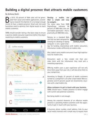 Mobile Marketer CLASSIC GUIDE TO MOBILE ADVERTISING PAGE 16
Building a digital presence that attracts mobile customers
By Anthony Bratti
B
y 2015, 50 percent of Web sales will be gener-
ated from social and mobile applications, accord-
ing to research firm Gartner. It is no longer enough
Develop a mobile site
that is simple and easy
to navigate.
The latest data from SMB
DigitalScape indicates 98
percent of SMB Web sites are
not mobile-optimized — that is
practically all SMB Web sites.
Relying on a standard Web
site that has been designed for
viewing on a desktop or laptop
computer is not a good strat-
merely to have a digital presence. Small and mid-sized
businesses need to optimize their digital assets to reach
mobile customers.
SMBs should consider taking a few basic steps to ensure
a positive mobile consumer experience before they begin
marketing to mobile customers.
egy for building relationships with mobile consumers.
Information renders differently on mobile sites.
Also, today’s savvy mobile consumers have high expecta-
tions for mobile sites.
Consumers want a fast, simple site that pro-
vides them with the information they need and a
rewarding experience.
Offering mobile users a poor experience will not only
drive them away from your site, it will also drive them to
your competition.
According to Google, 61 percent of mobile customers
turned to a competitor’s site after a bad mobile Web ex-
perience and 57 percent would not recommend a busi-
ness with a bad mobile site.
Allow customers to get in touch with your business.
SMBs should have a mobile presence to better engage
with current and potential customers.
But being mobile is not enough.
Among the essential elements of an effective mobile
presence is providing mobile customers with the oppor-
tunity to get in touch with your business.
A business phone number, email address, links to your
social media channels and a simple way to request more
Anthony Bratti
 