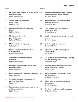 CONTENTS
Mobile Marketer CLASSIC GUIDE TO MOBILE ADVERTISING PAGE 2
PAGE
3	 INTRODUCTION: Budgets go up and up for 	
	 mobile adertising
	 By Mickey Alam Khan
4 Mobile marketing: Not just a
	 brand’s game
	 By Carine Zeier
6	 Apps vs. mobile Web: A marketer’s
	how-to
	 By Marci Weisler
8	 Mobile marketing in the
	 participation age
	 By Daina Middleton
10	 Making mobile ads engaging
	 By Doug Stovall
12	 Serving targeted ads: The needle in a
	 mobile haystack
	 By Anthony Iacovone
14	 The success of commerce-enabled
	 mobile ads
	 By Kathleen Goodwin
16	 Building a digital presence that attracts
	 mobile customers
	 By Anthony Bratti
18	 Home cooking starts with mobile shopping
	 By Alicia Cervini
20	 The mobile consumer: Remapping the
	 pathway to purchase
	 By John Lim
22	 Understanding mobile intent, usage key to
	 mobile monetization
	 By Bill Dinan
PAGE
24	 How brands can find the right talent to
	 revolutionize their mobile presence
	 By Corey O’Brien
26	 SMBs and mobile: An opportunity for
	 agencies, pubishers
	 By Anthony Bratti
27	 From rags to riches: The future of
	 mobile advertising
	 By Ales Gabrovec
29	 Mobile retargeting: Four things you need
	 to know
	 By Heather Sears
31	 Social is mobile and vice versa
	 By Marko Muellner
33	 Integrating SoLoMo marketing into
	 mobile efforts
	 By Timo Platt
35	 The Goldilocks analytics strategy: Surviving 	
	 and mastering big data
	 By Victor Milligan
37	 What can mobile marketers learn from
	 digital advertising’s failures?
	 By Jeff Arbour
40	 Mobile phones are the ultimate direct
	 marketing device
	 By Michael Levinsohn
42	 Do not hang up on technology, focus
	 on experience
	 By Jeff Gunderman
45	 The rise of intelligent mobile messaging
	 By Brendan O’Kane
 