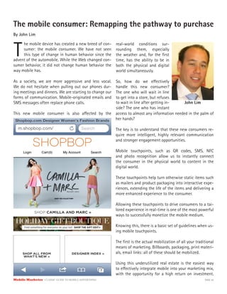 Mobile Marketer CLASSIC GUIDE TO MOBILE ADVERTISING PAGE 20
The mobile consumer: Remapping the pathway to purchase
By John Lim
T
he mobile device has created a new breed of con-
sumer: the mobile consumer. We have not seen
this type of change in human behavior since the
As a society, we are more aggressive and less vocal.
We do not hesitate when pulling out our phones dur-
ing meetings and dinners. We are starting to change our
forms of communication. Mobile-originated emails and
SMS messages often replace phone calls.
This new mobile consumer is also affected by the
real-world conditions sur-
rounding them, especially
the weather and, for the first
time, has the ability to be in
both the physical and digital
world simultaneously.
So, how do we effectively
handle this new consumer?
The one who will wait in line
to get into a store, but refuses
advent of the automobile. While the Web changed con-
sumer behavior, it did not change human behavior the
way mobile has.
to wait in line after getting in-
side? The one who has instant
access to almost any information needed in the palm of
her hands?
The key is to understand that these new consumers re-
quire more intelligent, highly relevant communication
and stronger engagement opportunities.
Mobile touchpoints, such as QR codes, SMS, NFC
and photo recognition allow us to instantly connect
the consumer in the physical world to content in the
digital world.
These touchpoints help turn otherwise static items such
as mailers and product packaging into interactive expe-
riences, extending the life of the items and delivering a
more enhanced experience to the consumer.
Allowing these touchpoints to drive consumers to a tai-
lored experience in real-time is one of the most powerful
ways to successfully monetize the mobile medium.
Knowing this, there is a basic set of guidelines when us-
ing mobile touchpoints.
The first is the actual mobilization of all your traditional
means of marketing. Billboards, packaging, print materi-
als, email links: all of these should be mobilized.
Using this underutilized real estate is the easiest way
to effectively integrate mobile into your marketing mix,
with the opportunity for a high return on investment.
John Lim
 