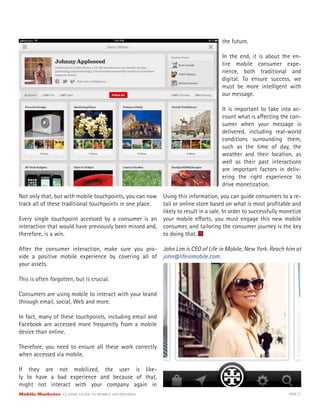 Mobile Marketer CLASSIC GUIDE TO MOBILE ADVERTISING PAGE 21
Not only that, but with mobile touchpoints, you can now
track all of these traditional touchpoints in one place.
Every single touchpoint accessed by a consumer is an
interaction that would have previously been missed and,
therefore, is a win.
After the consumer interaction, make sure you pro-
vide a positive mobile experience by covering all of
your assets.
This is often forgotten, but is crucial.
Consumers are using mobile to interact with your brand
through email, social, Web and more.
In fact, many of these touchpoints, including email and
Facebook are accessed more frequently from a mobile
device than online.
Therefore, you need to ensure all these work correctly
when accessed via mobile.
If they are not mobilized, the user is like-
ly to have a bad experience and because of that,
might not interact with your company again in
the future.
In the end, it is about the en-
tire mobile consumer expe-
rience, both traditional and
digital. To ensure success, we
must be more intelligent with
our message.
It is important to take into ac-
count what is affecting the con-
sumer when your message is
delivered, including real-world
conditions surrounding them,
such as the time of day, the
weather and their location, as
well as their past interactions
are important factors in deliv-
ering the right experience to
drive monetization.
Using this information, you can guide consumers to a re-
tail or online store based on what is most profitable and
likely to result in a sale. In order to successfully monetize
your mobile efforts, you must engage this new mobile
consumer, and tailoring the consumer journey is the key
to doing that.
John Lim is CEO of Life in Mobile, New York. Reach him at
john@lifeinmobile.com.
 